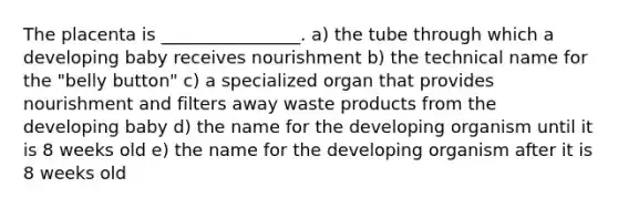 The placenta is ________________. a) the tube through which a developing baby receives nourishment b) the technical name for the "belly button" c) a specialized organ that provides nourishment and filters away waste products from the developing baby d) the name for the developing organism until it is 8 weeks old e) the name for the developing organism after it is 8 weeks old