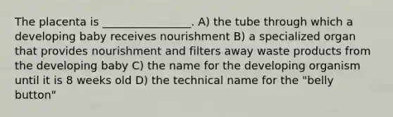 The placenta is ________________. A) the tube through which a developing baby receives nourishment B) a specialized organ that provides nourishment and filters away waste products from the developing baby C) the name for the developing organism until it is 8 weeks old D) the technical name for the "belly button"