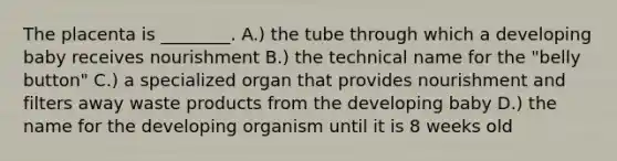 The placenta is ________. A.) the tube through which a developing baby receives nourishment B.) the technical name for the "belly button" C.) a specialized organ that provides nourishment and filters away waste products from the developing baby D.) the name for the developing organism until it is 8 weeks old