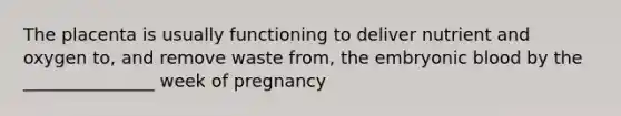 The placenta is usually functioning to deliver nutrient and oxygen to, and remove waste from, the embryonic blood by the _______________ week of pregnancy