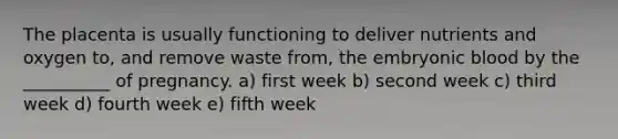 The placenta is usually functioning to deliver nutrients and oxygen to, and remove waste from, the embryonic blood by the __________ of pregnancy. a) first week b) second week c) third week d) fourth week e) fifth week