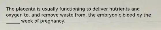 The placenta is usually functioning to deliver nutrients and oxygen to, and remove waste from, the embryonic blood by the ______ week of pregnancy.