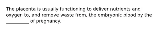 The placenta is usually functioning to deliver nutrients and oxygen to, and remove waste from, the embryonic blood by the __________ of pregnancy.