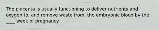 The placenta is usually functioning to deliver nutrients and oxygen to, and remove waste from, the embryonic blood by the ____ week of pregnancy.