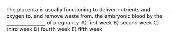 The placenta is usually functioning to deliver nutrients and oxygen to, and remove waste from, the embryonic blood by the ________________ of pregnancy. A) first week B) second week C) third week D) fourth week E) fifth week