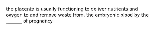 the placenta is usually functioning to deliver nutrients and oxygen to and remove waste from, the embryonic blood by the _______ of pregnancy