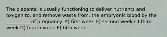 The placenta is usually functioning to deliver nutrients and oxygen to, and remove waste from, the embryonic blood by the __________ of pregnancy. A) first week B) second week C) third week D) fourth week E) fifth week