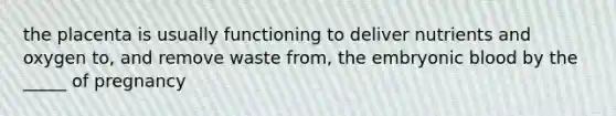 the placenta is usually functioning to deliver nutrients and oxygen to, and remove waste from, the embryonic blood by the _____ of pregnancy