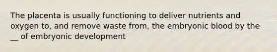 The placenta is usually functioning to deliver nutrients and oxygen to, and remove waste from, the embryonic blood by the __ of embryonic development