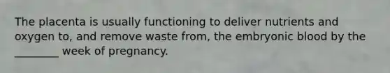 The placenta is usually functioning to deliver nutrients and oxygen to, and remove waste from, the embryonic blood by the ________ week of pregnancy.