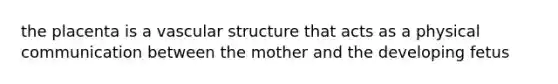 the placenta is a vascular structure that acts as a physical communication between the mother and the developing fetus