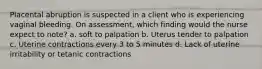 Placental abruption is suspected in a client who is experiencing vaginal bleeding. On assessment, which finding would the nurse expect to note? a. soft to palpation b. Uterus tender to palpation c. Uterine contractions every 3 to 5 minutes d. Lack of uterine irritability or tetanic contractions