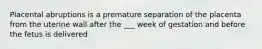 Placental abruptions is a premature separation of the placenta from the uterine wall after the ___ week of gestation and before the fetus is delivered