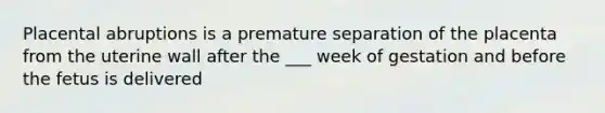 Placental abruptions is a premature separation of the placenta from the uterine wall after the ___ week of gestation and before the fetus is delivered