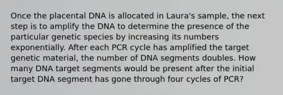 Once the placental DNA is allocated in Laura's sample, the next step is to amplify the DNA to determine the presence of the particular genetic species by increasing its numbers exponentially. After each PCR cycle has amplified the target genetic material, the number of DNA segments doubles. How many DNA target segments would be present after the initial target DNA segment has gone through four cycles of PCR?