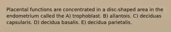 Placental functions are concentrated in a disc-shaped area in the endometrium called the A) trophoblast. B) allantois. C) deciduas capsularis. D) decidua basalis. E) decidua parietalis.