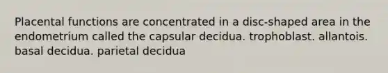 Placental functions are concentrated in a disc-shaped area in the endometrium called the capsular decidua. trophoblast. allantois. basal decidua. parietal decidua