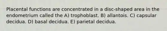 Placental functions are concentrated in a disc-shaped area in the endometrium called the A) trophoblast. B) allantois. C) capsular decidua. D) basal decidua. E) parietal decidua.