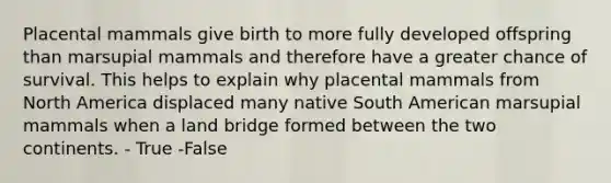 Placental mammals give birth to more fully developed offspring than marsupial mammals and therefore have a greater chance of survival. This helps to explain why placental mammals from North America displaced many native South American marsupial mammals when a land bridge formed between the two continents. - True -False