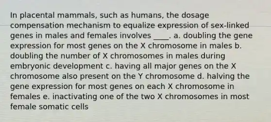 In placental mammals, such as humans, the dosage compensation mechanism to equalize expression of sex-linked genes in males and females involves ____. a. doubling the gene expression for most genes on the X chromosome in males b. doubling the number of X chromosomes in males during embryonic development c. having all major genes on the X chromosome also present on the Y chromosome d. halving the gene expression for most genes on each X chromosome in females e. inactivating one of the two X chromosomes in most female somatic cells