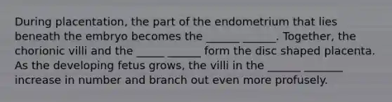 During placentation, the part of the endometrium that lies beneath the embryo becomes the ______ ______. Together, the chorionic villi and the _____ ______ form the disc shaped placenta. As the developing fetus grows, the villi in the ______ _______ increase in number and branch out even more profusely.