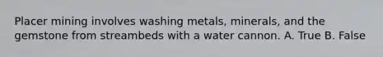 Placer mining involves washing metals, minerals, and the gemstone from streambeds with a water cannon. A. True B. False