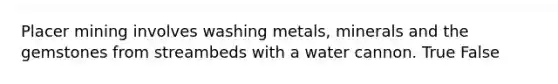 Placer mining involves washing metals, minerals and the gemstones from streambeds with a water cannon. True False