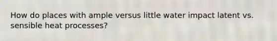 How do places with ample versus little water impact latent vs. sensible heat processes?
