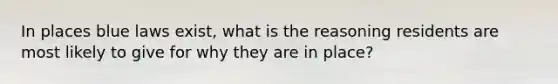 In places blue laws exist, what is the reasoning residents are most likely to give for why they are in place?