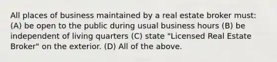 All places of business maintained by a real estate broker must: (A) be open to the public during usual business hours (B) be independent of living quarters (C) state "Licensed Real Estate Broker" on the exterior. (D) All of the above.