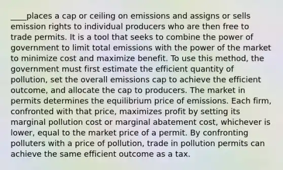 ____places a cap or ceiling on emissions and assigns or sells emission rights to individual producers who are then free to trade permits. It is a tool that seeks to combine the power of government to limit total emissions with the power of the market to minimize cost and maximize benefit. To use this method, the government must first estimate the efficient quantity of pollution, set the overall emissions cap to achieve the efficient outcome, and allocate the cap to producers. The market in permits determines the equilibrium price of emissions. Each firm, confronted with that price, maximizes profit by setting its marginal pollution cost or marginal abatement cost, whichever is lower, equal to the market price of a permit. By confronting polluters with a price of pollution, trade in pollution permits can achieve the same efficient outcome as a tax.