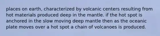 places on earth, characterized by volcanic centers resulting from hot materials produced deep in the mantle. if the hot spot is anchored in the slow moving deep mantle then as the oceanic plate moves over a hot spot a chain of volcanoes is produced.