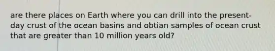 are there places on Earth where you can drill into the present-day crust of the ocean basins and obtian samples of ocean crust that are greater than 10 million years old?