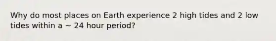 Why do most places on Earth experience 2 high tides and 2 low tides within a ~ 24 hour period?