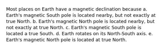 Most places on Earth have a magnetic declination because a. Earth's magnetic South pole is located nearby, but not exactly at true North. b. Earth's magnetic North pole is located nearby, but not exactly at true North. c. Earth's magnetic South pole is located a true South. d. Earth rotates on its North-South axis. e. Earth's magnetic North pole is located at true North.