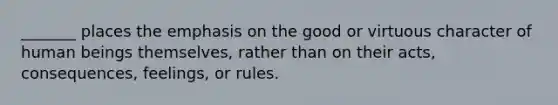 _______ places the emphasis on the good or virtuous character of human beings themselves, rather than on their acts, consequences, feelings, or rules.