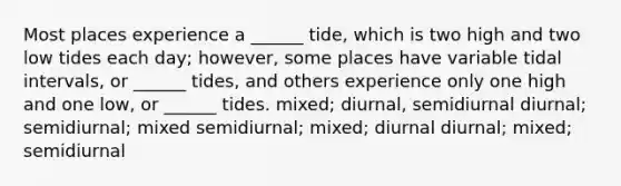 Most places experience a ______ tide, which is two high and two low tides each day; however, some places have variable tidal intervals, or ______ tides, and others experience only one high and one low, or ______ tides. mixed; diurnal, semidiurnal diurnal; semidiurnal; mixed semidiurnal; mixed; diurnal diurnal; mixed; semidiurnal