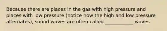 Because there are places in the gas with high pressure and places with low pressure (notice how the high and low pressure alternates), sound waves are often called ____________ waves