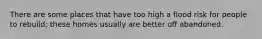 There are some places that have too high a flood risk for people to rebuild; these homes usually are better off abandoned.