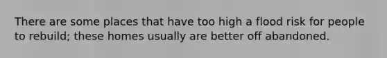 There are some places that have too high a flood risk for people to rebuild; these homes usually are better off abandoned.