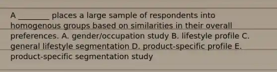 A ​________ places a large sample of respondents into homogenous groups based on similarities in their overall preferences. A. ​gender/occupation study B. lifestyle profile C. general lifestyle segmentation D. ​product-specific profile E. ​product-specific segmentation study