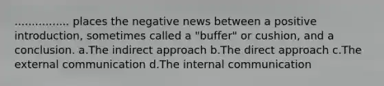 ................ places the negative news between a positive introduction, sometimes called a "buffer" or cushion, and a conclusion. a.The indirect approach b.The direct approach c.The external communication d.The internal communication