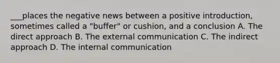 ___places the negative news between a positive introduction, sometimes called a "buffer" or cushion, and a conclusion A. The direct approach B. The external communication C. The indirect approach D. The internal communication