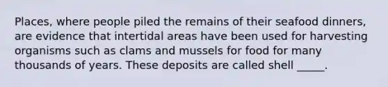 Places, where people piled the remains of their seafood dinners, are evidence that intertidal areas have been used for harvesting organisms such as clams and mussels for food for many thousands of years. These deposits are called shell _____.