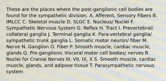 These are the places where the post-ganglionic cell bodies are found for the sympathetic division. A. Afferent, Sensory Fibers B. IMLCC C. Skeletal muscle D. SLGC E. Nucleus/ Nuclei F. Sympathetic Nervous System G. Reflex H. Tract I. Prevertebral/ collateral ganglia J. Terminal ganglia K. Para-vertebral ganglia/ sympathetic trunk ganglia L. Somatic motor neuron/ fiber M. Nerve N. Ganglion O. Fiber P. Smooth muscle, cardiac muscle, glands Q. Pre-ganglionic Visceral motor cell bodies/ nerves R. Nuclei for <a href='https://www.questionai.com/knowledge/kE0S4sPl98-cranial-nerves' class='anchor-knowledge'>cranial nerves</a> III, VII, IX, X S. Smooth muscle, cardiac muscle, glands, and adipose tissue T. Parasympathetic nervous system