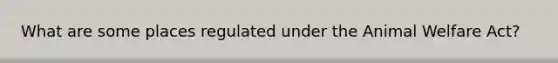 What are some places regulated under the Animal Welfare Act?