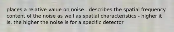 places a relative value on noise - describes the spatial frequency content of the noise as well as spatial characteristics - higher it is, the higher the noise is for a specific detector