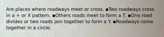 Are places where roadways meet or cross. ▪️Two roadways cross in a + or X pattern. ▪️Others roads meet to form a T. ▪️One road divides or two roads join together to form a Y. ▪️Roadways come together in a circle.