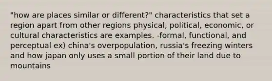 "how are places similar or different?" characteristics that set a region apart from other regions physical, political, economic, or cultural characteristics are examples. -formal, functional, and perceptual ex) china's overpopulation, russia's freezing winters and how japan only uses a small portion of their land due to mountains