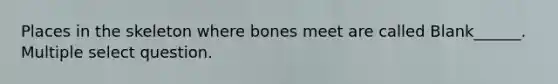 Places in the skeleton where bones meet are called Blank______. Multiple select question.